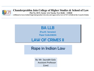 Chanderprabhu Jain College of Higher Studies & School of Law
Plot No. OCF, Sector A-8, Narela, New Delhi – 110040
(Affiliated to Guru Gobind Singh Indraprastha University and Approved by Govt of NCT of Delhi & Bar Council of India)
BA LLB
(Fourth Semester)
Paper Code:038206
LAW OF CRIMES II
BA LLB
(Fourth Semester)
Paper Code:038206
LAW OF CRIMES II
Rape in Indian Law
By: Mr. Saurabh Gola
Assistant Professor
(Law)
 