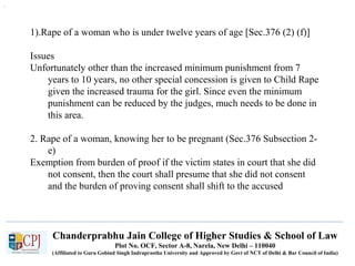 Chanderprabhu Jain College of Higher Studies & School of Law
Plot No. OCF, Sector A-8, Narela, New Delhi – 110040
(Affiliated to Guru Gobind Singh Indraprastha University and Approved by Govt of NCT of Delhi & Bar Council of India)
1).Rape of a woman who is under twelve years of age [Sec.376 (2) (f)]
Issues
Unfortunately other than the increased minimum punishment from 7
years to 10 years, no other special concession is given to Child Rape
given the increased trauma for the girl. Since even the minimum
punishment can be reduced by the judges, much needs to be done in
this area.
2. Rape of a woman, knowing her to be pregnant (Sec.376 Subsection 2-
e)
Exemption from burden of proof if the victim states in court that she did
not consent, then the court shall presume that she did not consent
and the burden of proving consent shall shift to the accused
.
 