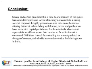 Chanderprabhu Jain College of Higher Studies & School of Law
Plot No. OCF, Sector A-8, Narela, New Delhi – 110040
(Affiliated to Guru Gobind Singh Indraprastha University and Approved by Govt of NCT of Delhi & Bar Council of India)
Conclusion:
Severe and certain punishment in a time bound manner, of the rapists
has some deterrent value. Arrest alone may not constitute a strong
societal response. Lengthy prison sentences have some behavior-
altering deterrent values. Many well-known jurists and public men
have advocated capital punishment for the criminals who commit
rape as it is an offence worse than murder so far as its impact is
concerned. Still there is need for amending the anomaly related to
the age of consent, and of wife in accordance with the Marriage Act
in India.
.
 