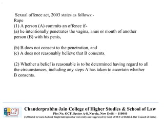 Chanderprabhu Jain College of Higher Studies & School of Law
Plot No. OCF, Sector A-8, Narela, New Delhi – 110040
(Affiliated to Guru Gobind Singh Indraprastha University and Approved by Govt of NCT of Delhi & Bar Council of India)
Sexual offence act, 2003 states as follows:-
Rape
(1) A person (A) commits an offence if-
(a) he intentionally penetrates the vagina, anus or mouth of another
person (B) with his penis,
(b) B does not consent to the penetration, and
(c) A does not reasonably believe that B consents.
(2) Whether a belief is reasonable is to be determined having regard to all
the circumstances, including any steps A has taken to ascertain whether
B consents.
.
 
