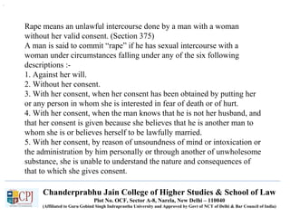 Chanderprabhu Jain College of Higher Studies & School of Law
Plot No. OCF, Sector A-8, Narela, New Delhi – 110040
(Affiliated to Guru Gobind Singh Indraprastha University and Approved by Govt of NCT of Delhi & Bar Council of India)
Rape means an unlawful intercourse done by a man with a woman
without her valid consent. (Section 375)
A man is said to commit “rape” if he has sexual intercourse with a
woman under circumstances falling under any of the six following
descriptions :-
1. Against her will.
2. Without her consent.
3. With her consent, when her consent has been obtained by putting her
or any person in whom she is interested in fear of death or of hurt.
4. With her consent, when the man knows that he is not her husband, and
that her consent is given because she believes that he is another man to
whom she is or believes herself to be lawfully married.
5. With her consent, by reason of unsoundness of mind or intoxication or
the administration by him personally or through another of unwholesome
substance, she is unable to understand the nature and consequences of
that to which she gives consent.
.
 