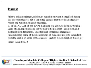 Chanderprabhu Jain College of Higher Studies & School of Law
Plot No. OCF, Sector A-8, Narela, New Delhi – 110040
(Affiliated to Guru Gobind Singh Indraprastha University and Approved by Govt of NCT of Delhi & Bar Council of India)
Issues:
Prior to this amendment, minimum punishment wasn’t specified, hence
this is commendable, but if the judge decides that there is an adequate
reason the punishment can be reduced.
B. SPECIAL CASES OF RAPE like rape of a girl who is below twelve
years of age, rape knowing the woman to be pregnant , gang rape, and
custodial rape definitions, Specific (and sometimes increased)
Punishment in some of these cases Shift of burden of proof to defendant
from the victim in some of these cases. (Section 376 subsection 2 (a-g) of
Indian Penal Code)
.
 