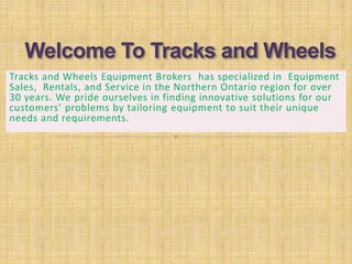 Tracks and Wheels Equipment Brokers has specialized in Equipment
Sales, Rentals, and Service in the Northern Ontario region for over
30 years. We pride ourselves in finding innovative solutions for our
customers’ problems by tailoring equipment to suit their unique
needs and requirements.
 