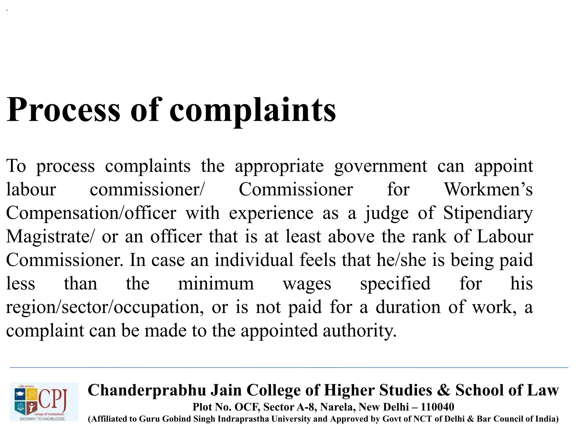 Chanderprabhu Jain College of Higher Studies & School of Law
Plot No. OCF, Sector A-8, Narela, New Delhi – 110040
(Affiliated to Guru Gobind Singh Indraprastha University and Approved by Govt of NCT of Delhi & Bar Council of India)
Process of complaints
To process complaints the appropriate government can appoint
labour commissioner/ Commissioner for Workmen’s
Compensation/officer with experience as a judge of Stipendiary
Magistrate/ or an officer that is at least above the rank of Labour
Commissioner. In case an individual feels that he/she is being paid
less than the minimum wages specified for his
region/sector/occupation, or is not paid for a duration of work, a
complaint can be made to the appointed authority.
.
 