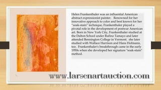 Helen Frankenthaler was an influential American
abstract expressionist painter. Renowned for her
innovative approach to color and best known for her
“soak-stain” technique, Frankenthaler played a
pivotal role in the development of postwar American
art. Born in New York City, Frankenthaler studied at
the Dalton School under Rufino Tamayo and later
attended Bennington College in Vermont. she later
studied with Wallace Harrison and Hans Hofmann,
too. Frankenthaler's breakthrough came in the early
1950s when she developed her signature "soak-stain"
method.
 