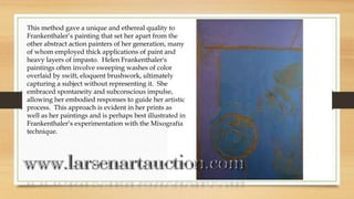 This method gave a unique and ethereal quality to
Frankenthaler’s painting that set her apart from the
other abstract action painters of her generation, many
of whom employed thick applications of paint and
heavy layers of impasto. Helen Frankenthaler's
paintings often involve sweeping washes of color
overlaid by swift, eloquent brushwork, ultimately
capturing a subject without representing it. She
embraced spontaneity and subconscious impulse,
allowing her embodied responses to guide her artistic
process. This approach is evident in her prints as
well as her paintings and is perhaps best illustrated in
Frankenthaler’s experimentation with the Mixografía
technique.
 