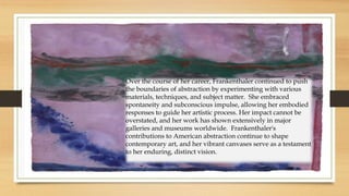 Over the course of her career, Frankenthaler continued to push
the boundaries of abstraction by experimenting with various
materials, techniques, and subject matter. She embraced
spontaneity and subconscious impulse, allowing her embodied
responses to guide her artistic process. Her impact cannot be
overstated, and her work has shown extensively in major
galleries and museums worldwide. Frankenthaler's
contributions to American abstraction continue to shape
contemporary art, and her vibrant canvases serve as a testament
to her enduring, distinct vision.
 