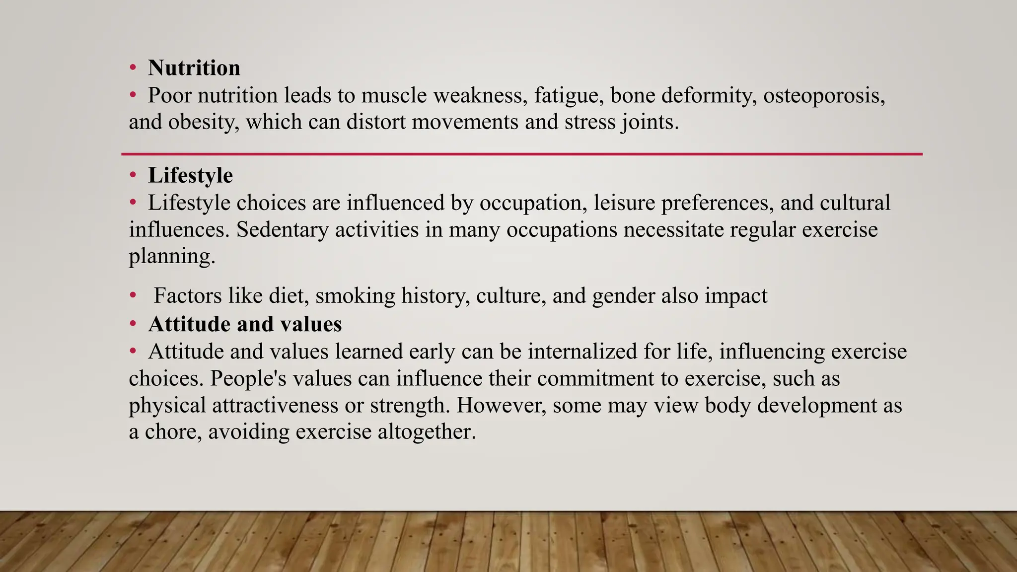 • Nutrition
• Poor nutrition leads to muscle weakness, fatigue, bone deformity, osteoporosis,
and obesity, which can distort movements and stress joints.
• Lifestyle
• Lifestyle choices are influenced by occupation, leisure preferences, and cultural
influences. Sedentary activities in many occupations necessitate regular exercise
planning.
• Factors like diet, smoking history, culture, and gender also impact
• Attitude and values
• Attitude and values learned early can be internalized for life, influencing exercise
choices. People's values can influence their commitment to exercise, such as
physical attractiveness or strength. However, some may view body development as
a chore, avoiding exercise altogether.
 