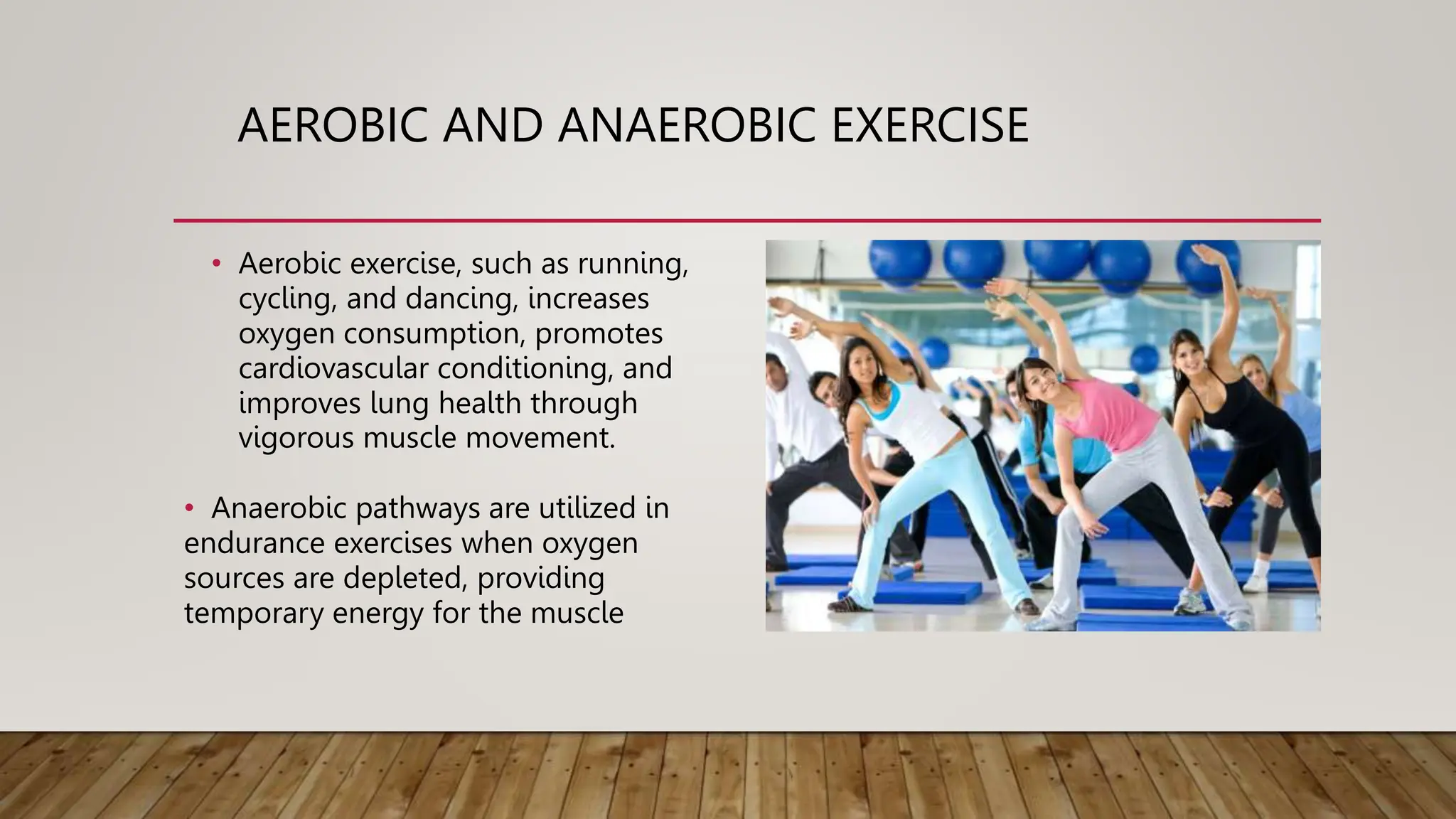 AEROBIC AND ANAEROBIC EXERCISE
• Aerobic exercise, such as running,
cycling, and dancing, increases
oxygen consumption, promotes
cardiovascular conditioning, and
improves lung health through
vigorous muscle movement.
• Anaerobic pathways are utilized in
endurance exercises when oxygen
sources are depleted, providing
temporary energy for the muscle
 