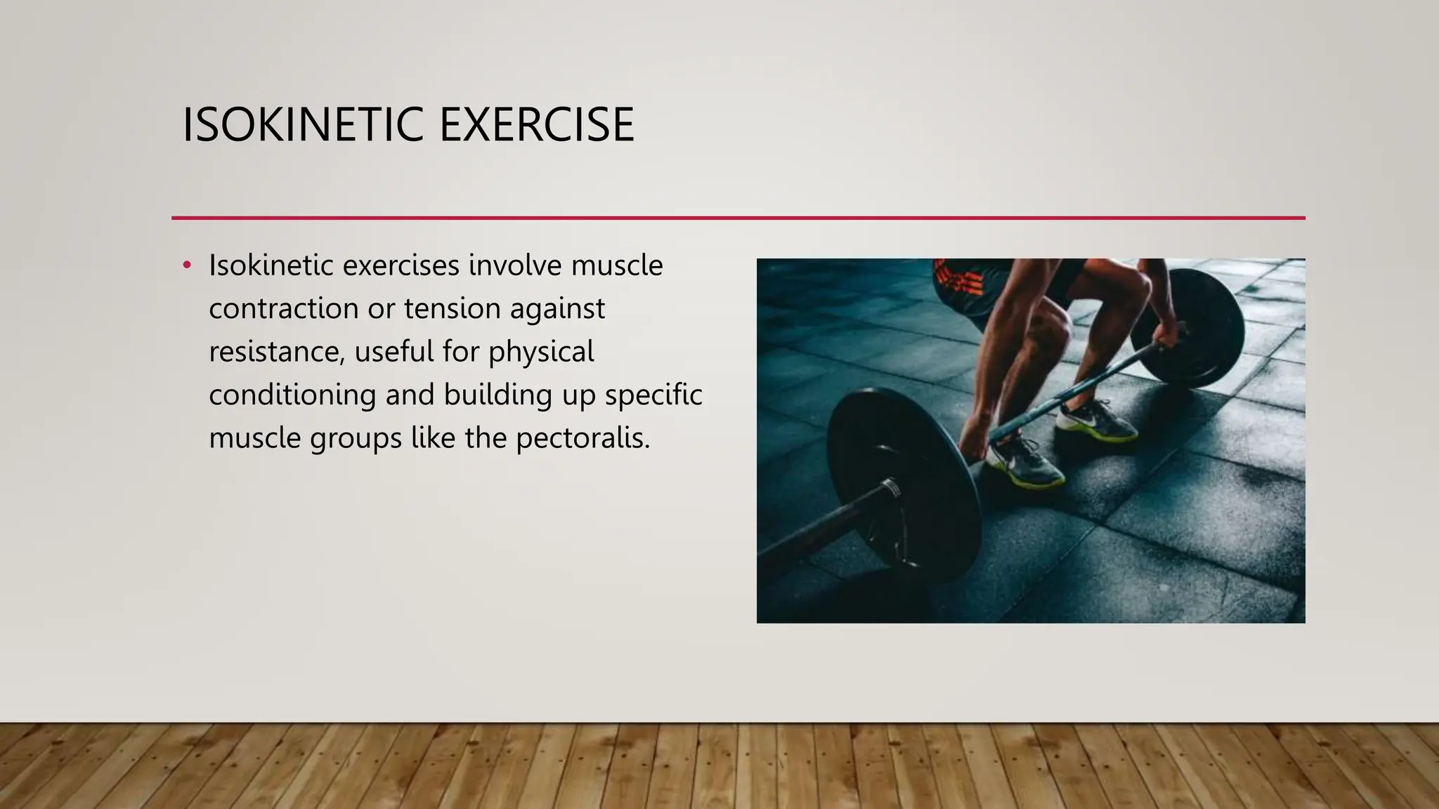 ISOKINETIC EXERCISE
• Isokinetic exercises involve muscle
contraction or tension against
resistance, useful for physical
conditioning and building up specific
muscle groups like the pectoralis.
 