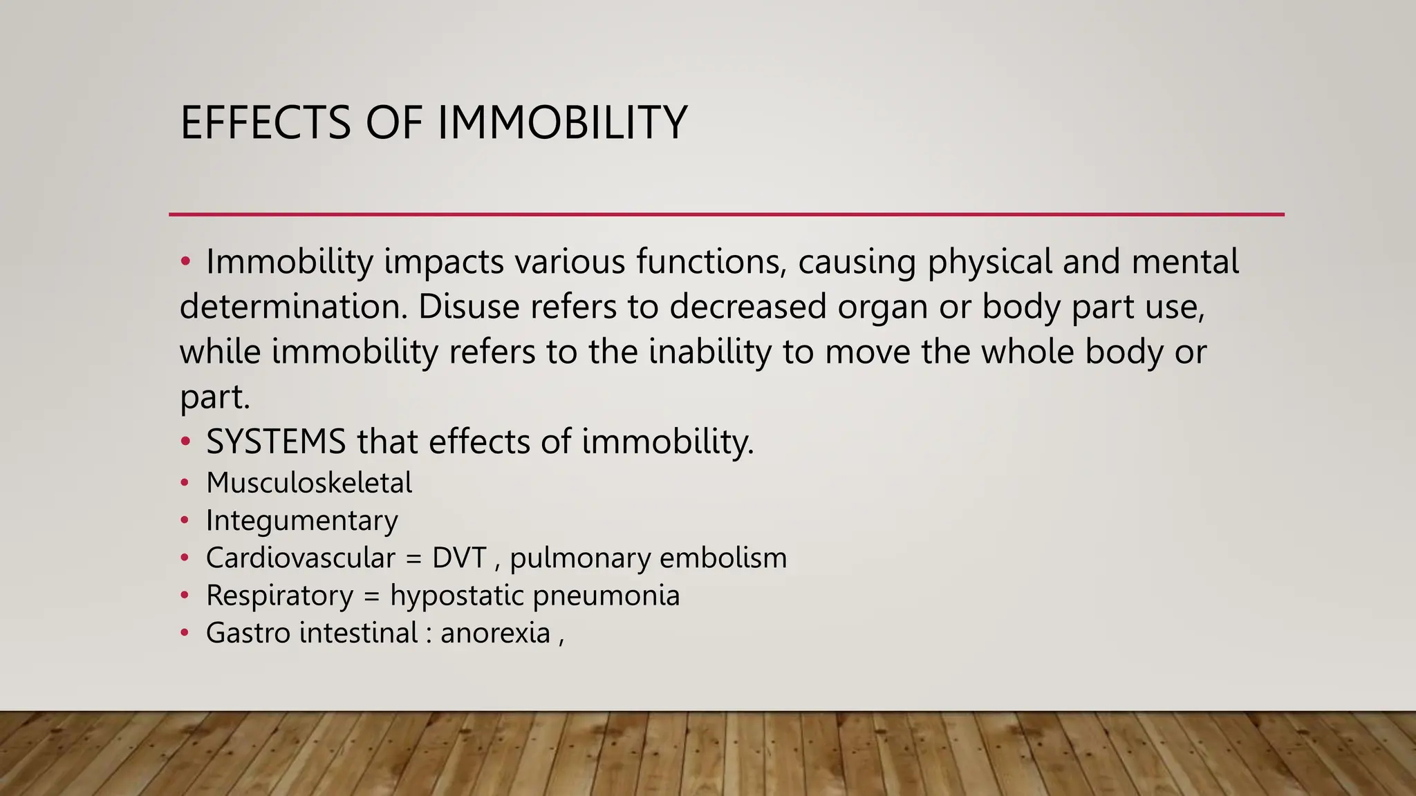 EFFECTS OF IMMOBILITY
• Immobility impacts various functions, causing physical and mental
determination. Disuse refers to decreased organ or body part use,
while immobility refers to the inability to move the whole body or
part.
• SYSTEMS that effects of immobility.
• Musculoskeletal
• Integumentary
• Cardiovascular = DVT , pulmonary embolism
• Respiratory = hypostatic pneumonia
• Gastro intestinal : anorexia ,
 
