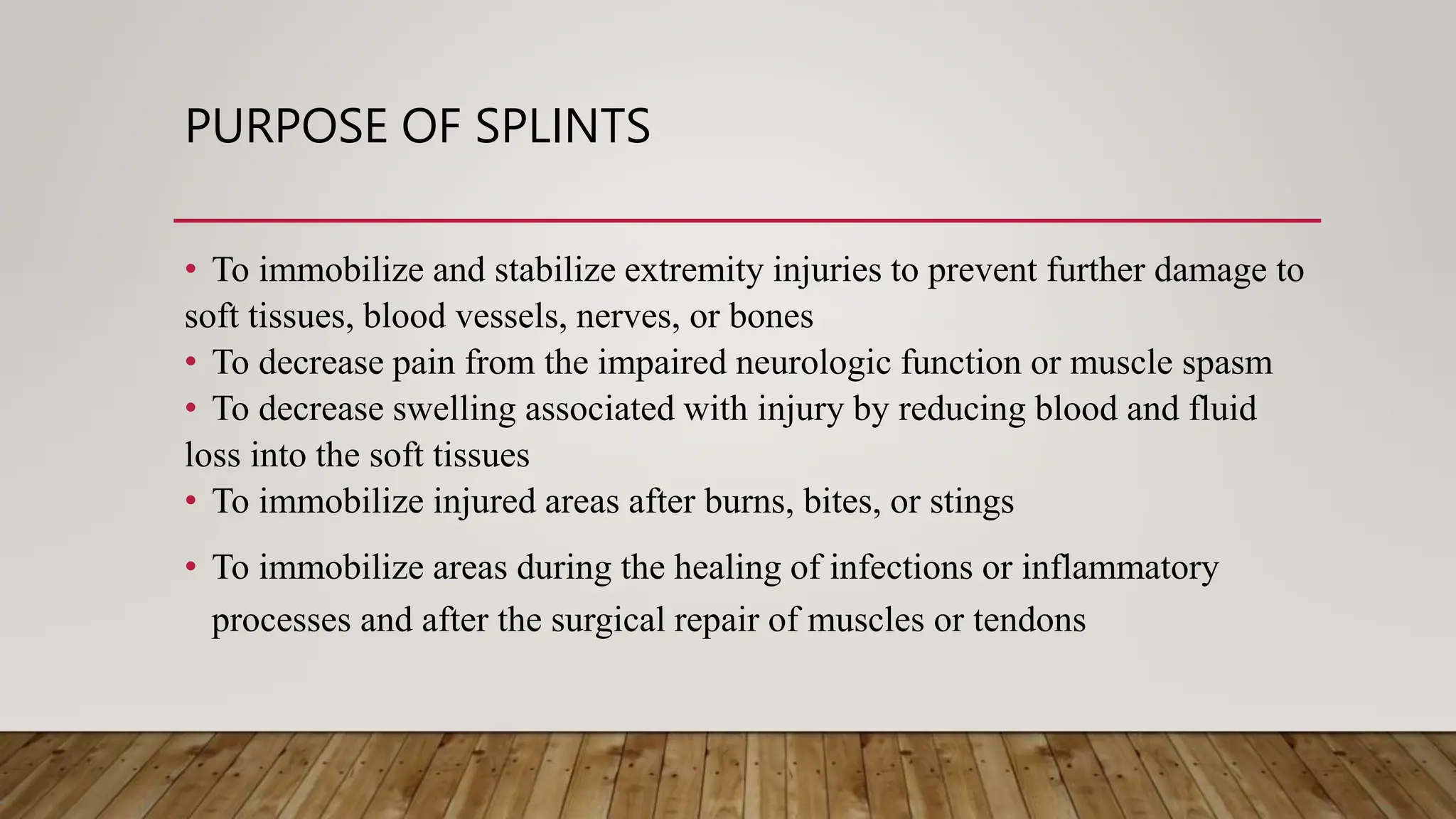 PURPOSE OF SPLINTS
• To immobilize and stabilize extremity injuries to prevent further damage to
soft tissues, blood vessels, nerves, or bones
• To decrease pain from the impaired neurologic function or muscle spasm
• To decrease swelling associated with injury by reducing blood and fluid
loss into the soft tissues
• To immobilize injured areas after burns, bites, or stings
• To immobilize areas during the healing of infections or inflammatory
processes and after the surgical repair of muscles or tendons
 