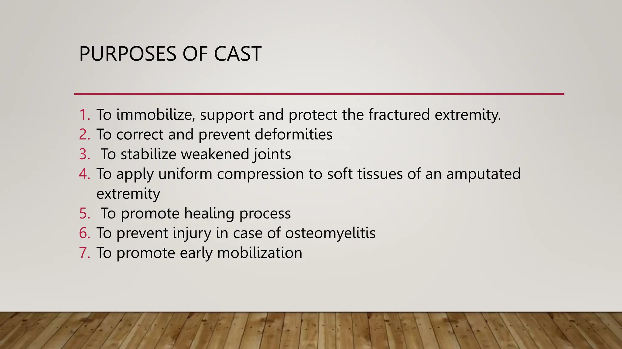 PURPOSES OF CAST
1. To immobilize, support and protect the fractured extremity.
2. To correct and prevent deformities
3. To stabilize weakened joints
4. To apply uniform compression to soft tissues of an amputated
extremity
5. To promote healing process
6. To prevent injury in case of osteomyelitis
7. To promote early mobilization
 