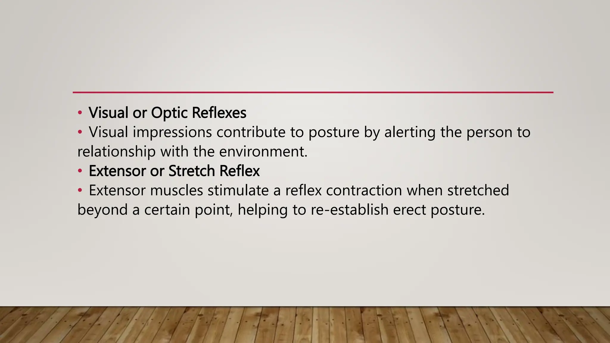 • Visual or Optic Reflexes
• Visual impressions contribute to posture by alerting the person to
relationship with the environment.
• Extensor or Stretch Reflex
• Extensor muscles stimulate a reflex contraction when stretched
beyond a certain point, helping to re-establish erect posture.
 