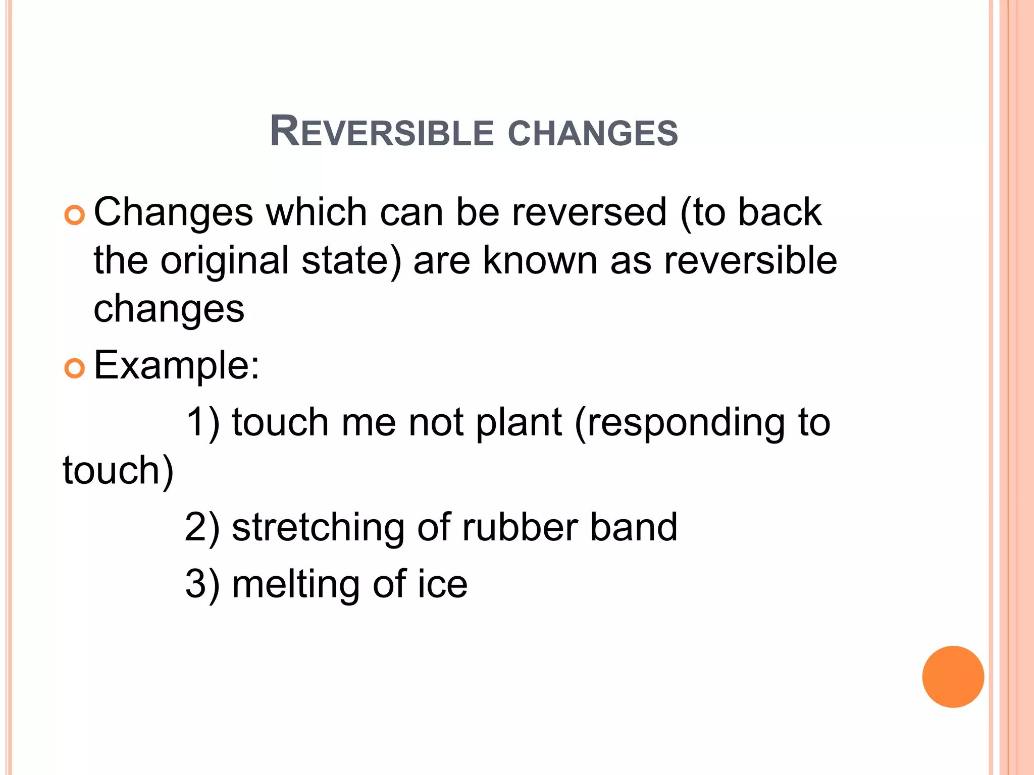 REVERSIBLE CHANGES
 Changes which can be reversed (to back
the original state) are known as reversible
changes
 Example:
1) touch me not plant (responding to
touch)
2) stretching of rubber band
3) melting of ice
 