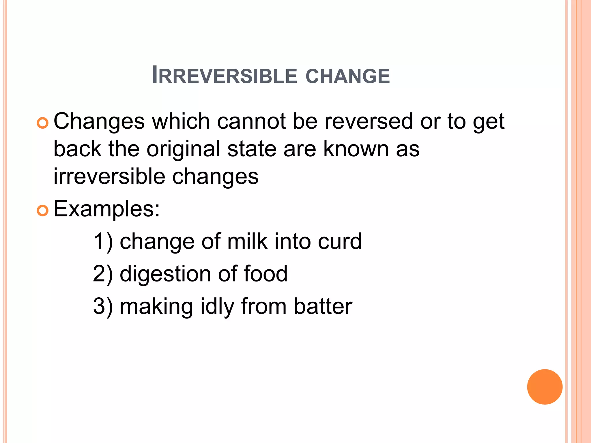 IRREVERSIBLE CHANGE
 Changes which cannot be reversed or to get
back the original state are known as
irreversible changes
 Examples:
1) change of milk into curd
2) digestion of food
3) making idly from batter
 