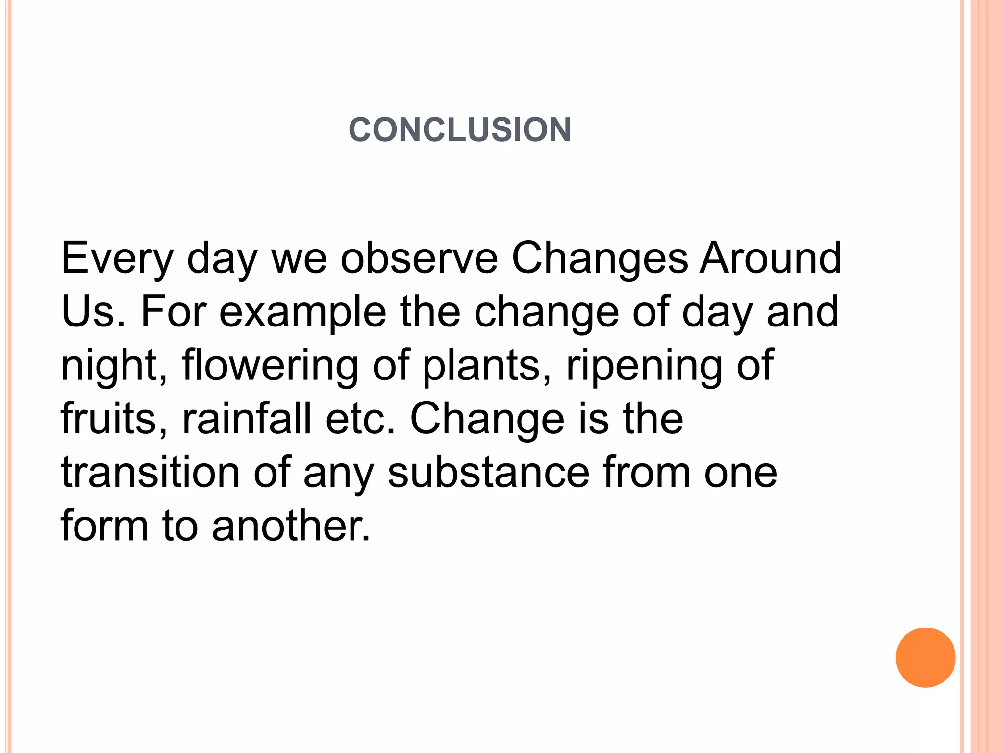 CONCLUSION
Every day we observe Changes Around
Us. For example the change of day and
night, flowering of plants, ripening of
fruits, rainfall etc. Change is the
transition of any substance from one
form to another.
 