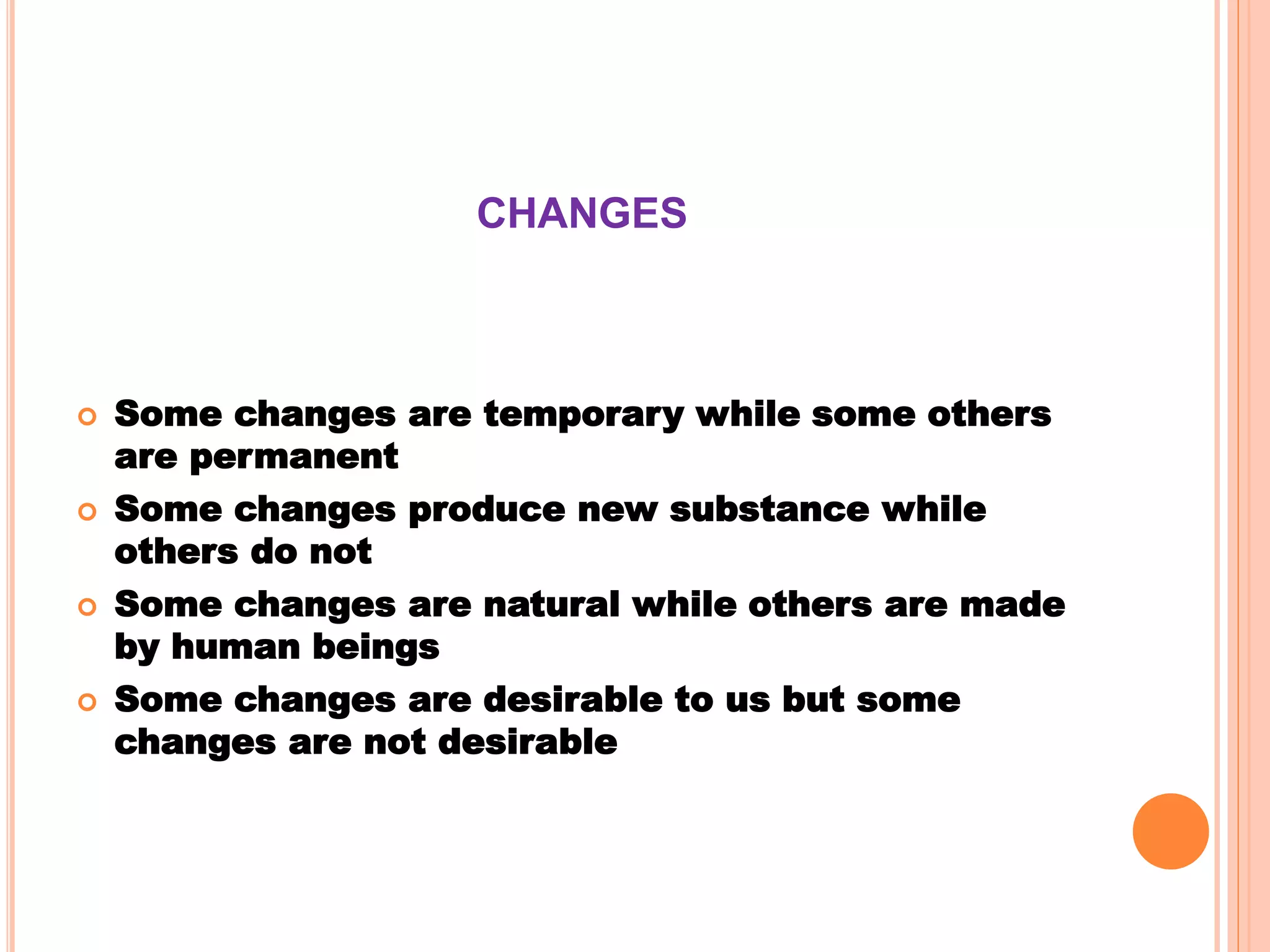 CHANGES
 Some changes are temporary while some others
are permanent
 Some changes produce new substance while
others do not
 Some changes are natural while others are made
by human beings
 Some changes are desirable to us but some
changes are not desirable
 