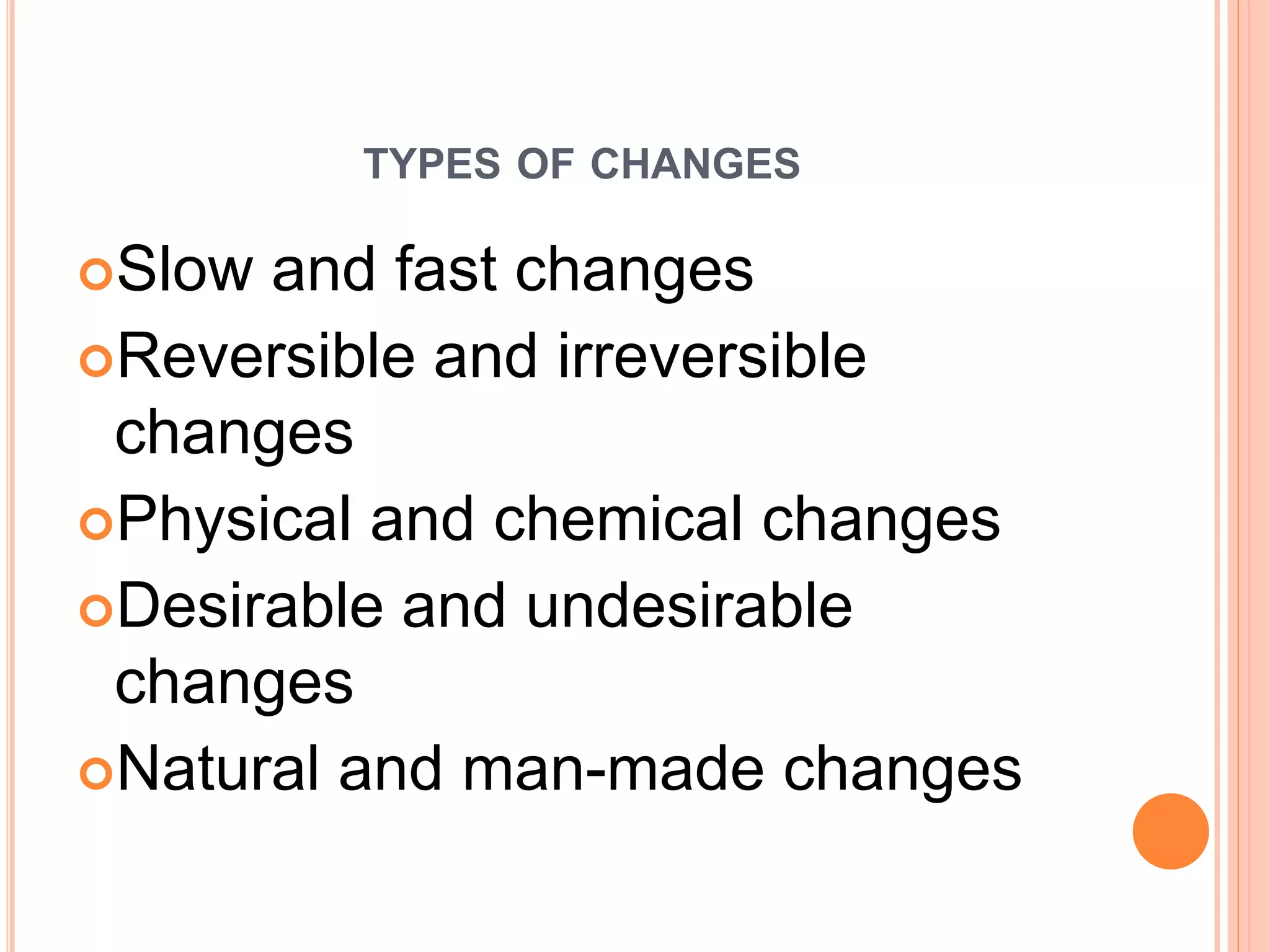 TYPES OF CHANGES
Slow and fast changes
Reversible and irreversible
changes
Physical and chemical changes
Desirable and undesirable
changes
Natural and man-made changes
 