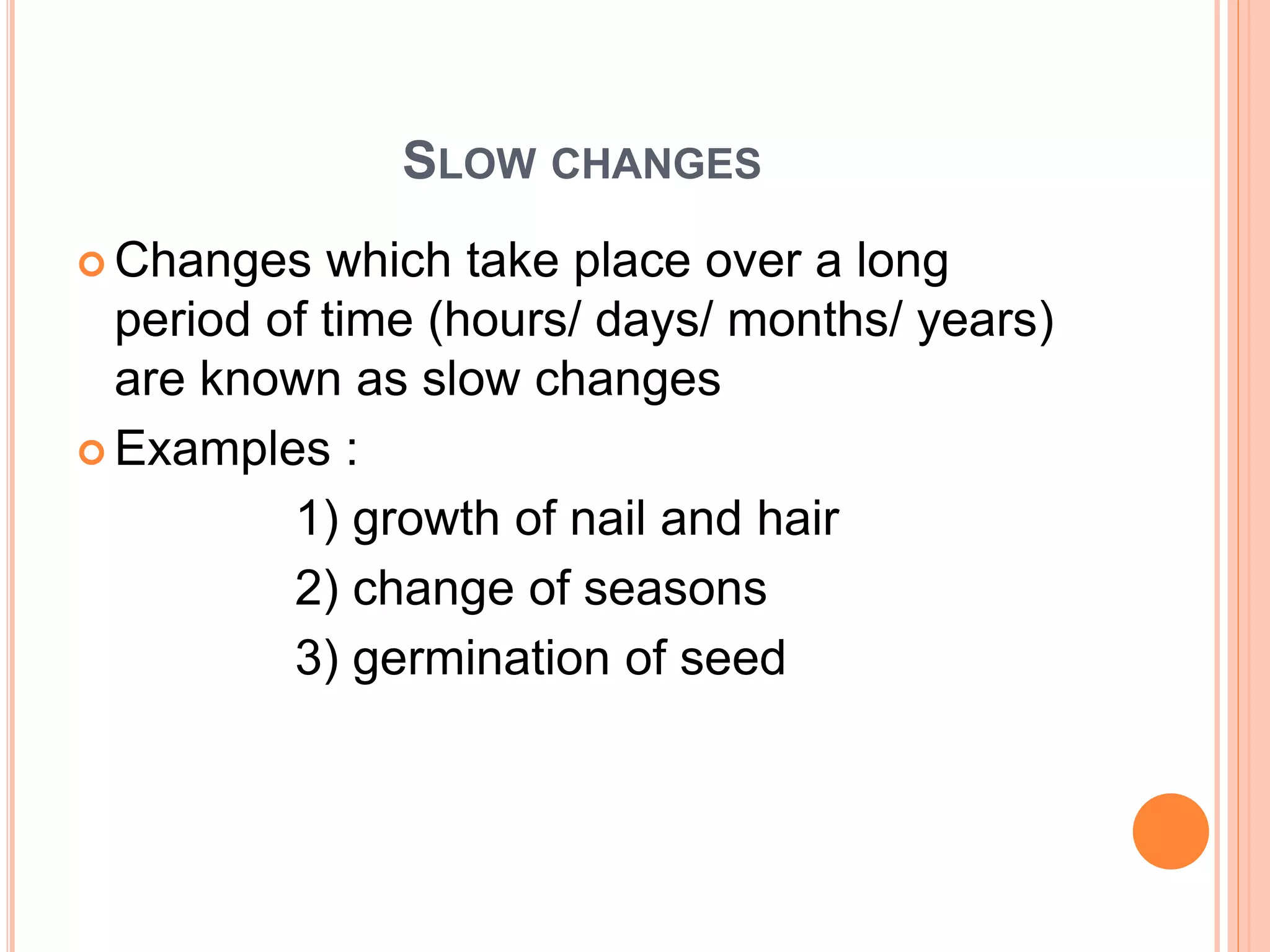 SLOW CHANGES
 Changes which take place over a long
period of time (hours/ days/ months/ years)
are known as slow changes
 Examples :
1) growth of nail and hair
2) change of seasons
3) germination of seed
 