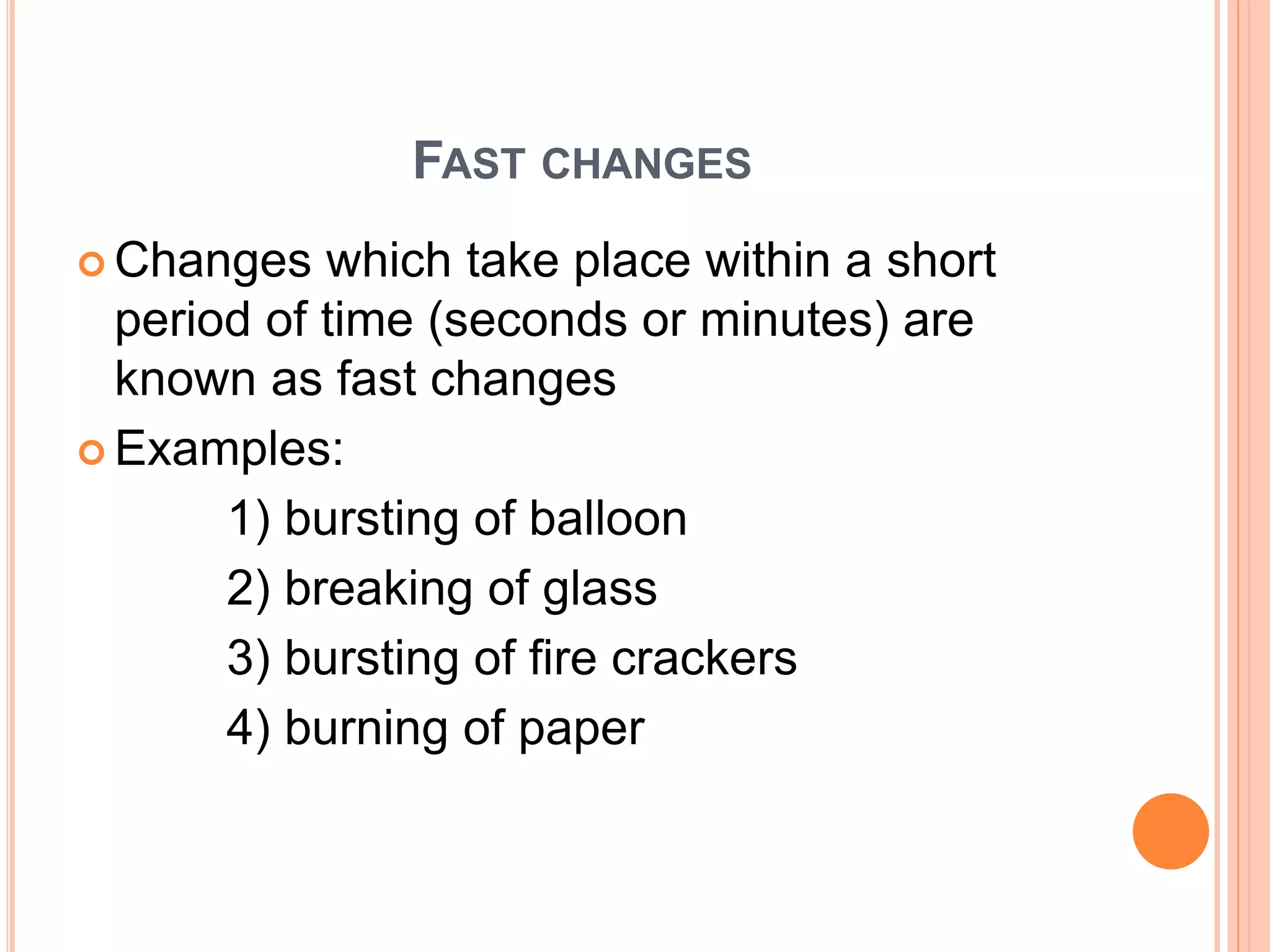 FAST CHANGES
 Changes which take place within a short
period of time (seconds or minutes) are
known as fast changes
 Examples:
1) bursting of balloon
2) breaking of glass
3) bursting of fire crackers
4) burning of paper
 