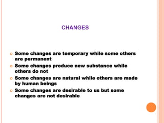 CHANGES
 Some changes are temporary while some others
are permanent
 Some changes produce new substance while
others do not
 Some changes are natural while others are made
by human beings
 Some changes are desirable to us but some
changes are not desirable
 