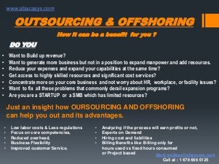 How it can be a benefit for you ?
OUTSOURCING & OFFSHORING
• Want to Build up revenue?
• Want to generate more business but not in a position to expand manpower and add resources.
• Reduce your expenses and expand your capabilities at the same time?
• Get access to highly skilled resources and significant cost services?
• Concentrate more on your core business and not worry about HR, workplace, or facility issues?
• Want to fix all these problems that commonly derail expansion programs?
• Are you are a STARTUP or a SMB which has limited resources?
DO YOU
Just an insight how OURSOURCING AND OFFSHORING
can help you out and its advantages.
• Low labor costs & Less regulations
• Focus on core competencies,
• Reduced overhead,
• Business Flexibility
• Improved customer Service.
• Analyzing if the process will earn profits or not,
• Experts on Demand
• Hiring cost and liabilities
• Billing Benefits like: Billing only for
hours used vs fixed hours consumed
or Project based Mark.webber@abacasys.com
Call at : 1 678 666 0125
www.abacasys.com
 