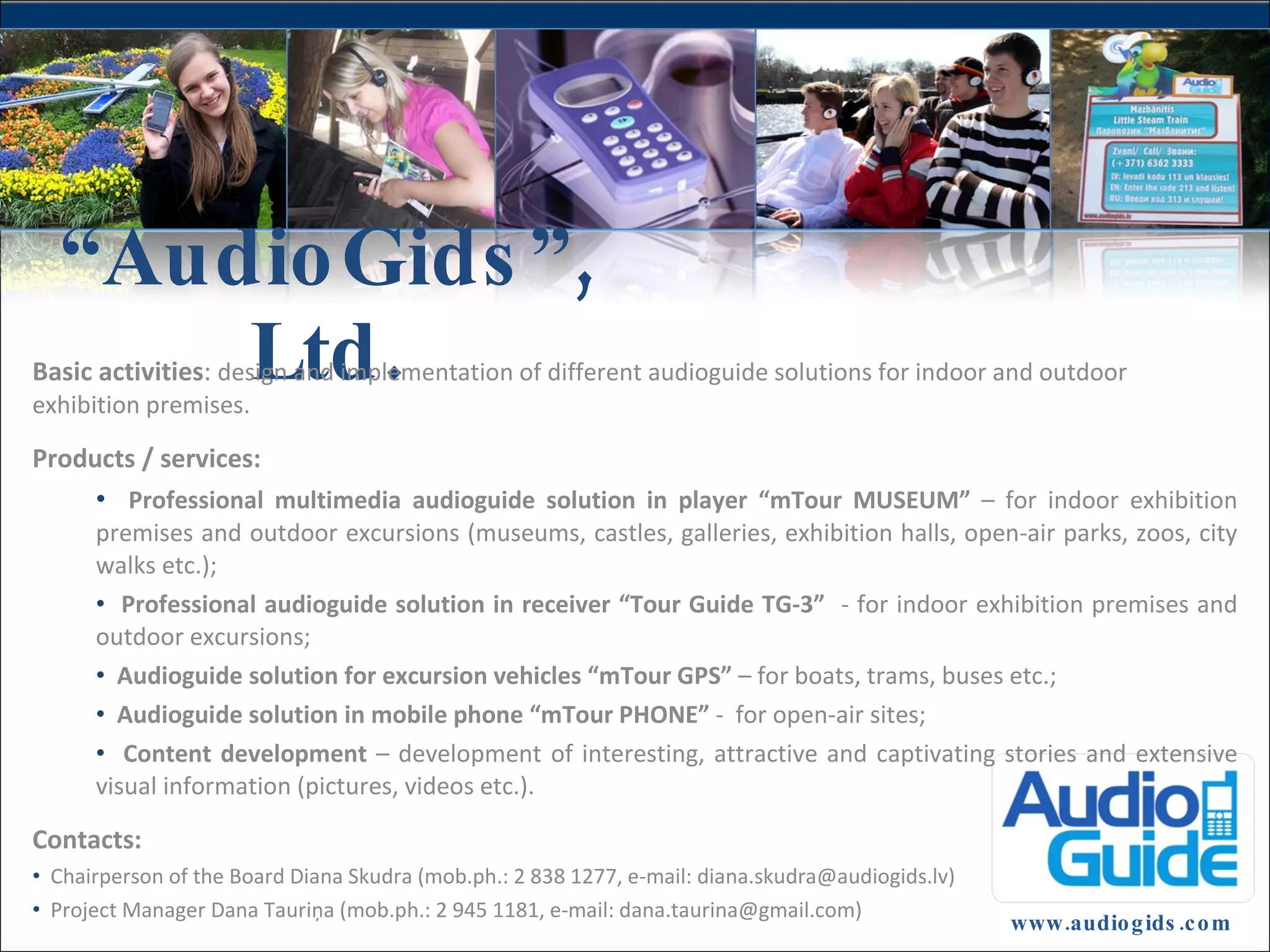 “ AudioGids”, Ltd. www.audiogids.com Basic activities : design and implementation of different audioguide solutions for indoor and outdoor exhibition premises. Products / services: Professional multimedia audioguide solution in player “mTour MUSEUM ” – for indoor exhibition premises and outdoor excursions (museums, castles, galleries, exhibition halls, open-air parks, zoos, city walks etc.); Professional audioguide solution in receiver “Tour Guide TG-3” - for indoor exhibition premises and outdoor excursions ; A udioguide solution for excursion vehicles “mTour GPS” – for boats, trams, buses etc .; Audioguide solution in mobile phone “mTour PHONE” - for open-air sites ; Content development – development of interesting, attractive and captivating stories and extensive visual information ( pictures, videos etc .). Contacts : Chairperson of the Board Diana Skudra (mob.ph.: 2 838 1277, e-mail : diana.skudra@audiogids.lv) Project Manager Dana Tauriņa (mob.ph.: 2 945 1181, e-mail : dana.taurina@gmail.com)