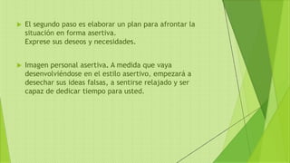  El segundo paso es elaborar un plan para afrontar la
situación en forma asertiva.
Exprese sus deseos y necesidades.
 Imagen personal asertiva. A medida que vaya
desenvolviéndose en el estilo asertivo, empezará a
desechar sus ideas falsas, a sentirse relajado y ser
capaz de dedicar tiempo para usted.
 