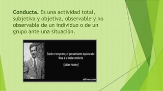 Conducta. Es una actividad total,
subjetiva y objetiva, observable y no
observable de un individuo o de un
grupo ante una situación.
 