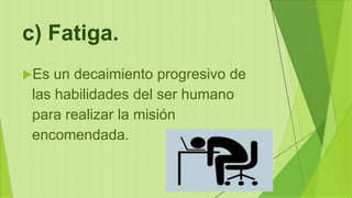 c) Fatiga.
Es un decaimiento progresivo de
las habilidades del ser humano
para realizar la misión
encomendada.
 