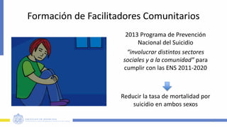 Formación de Facilitadores Comunitarios
5
2013 Programa de Prevención
Nacional del Suicidio
“involucrar distintos sectores
sociales y a la comunidad” para
cumplir con las ENS 2011-2020
Reducir la tasa de mortalidad por
suicidio en ambos sexos
 