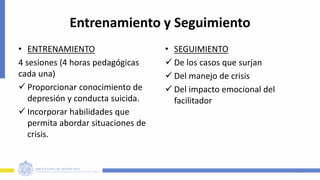 Entrenamiento y Seguimiento
• ENTRENAMIENTO
4 sesiones (4 horas pedagógicas
cada una)
 Proporcionar conocimiento de
depresión y conducta suicida.
 Incorporar habilidades que
permita abordar situaciones de
crisis.
• SEGUIMIENTO
 De los casos que surjan
 Del manejo de crisis
 Del impacto emocional del
facilitador
9
 