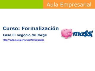 Curso: Formalización Caso El negocio de Jorge http :// aula.mass.pe /cursos/ formalizacion   Aula Empresarial 