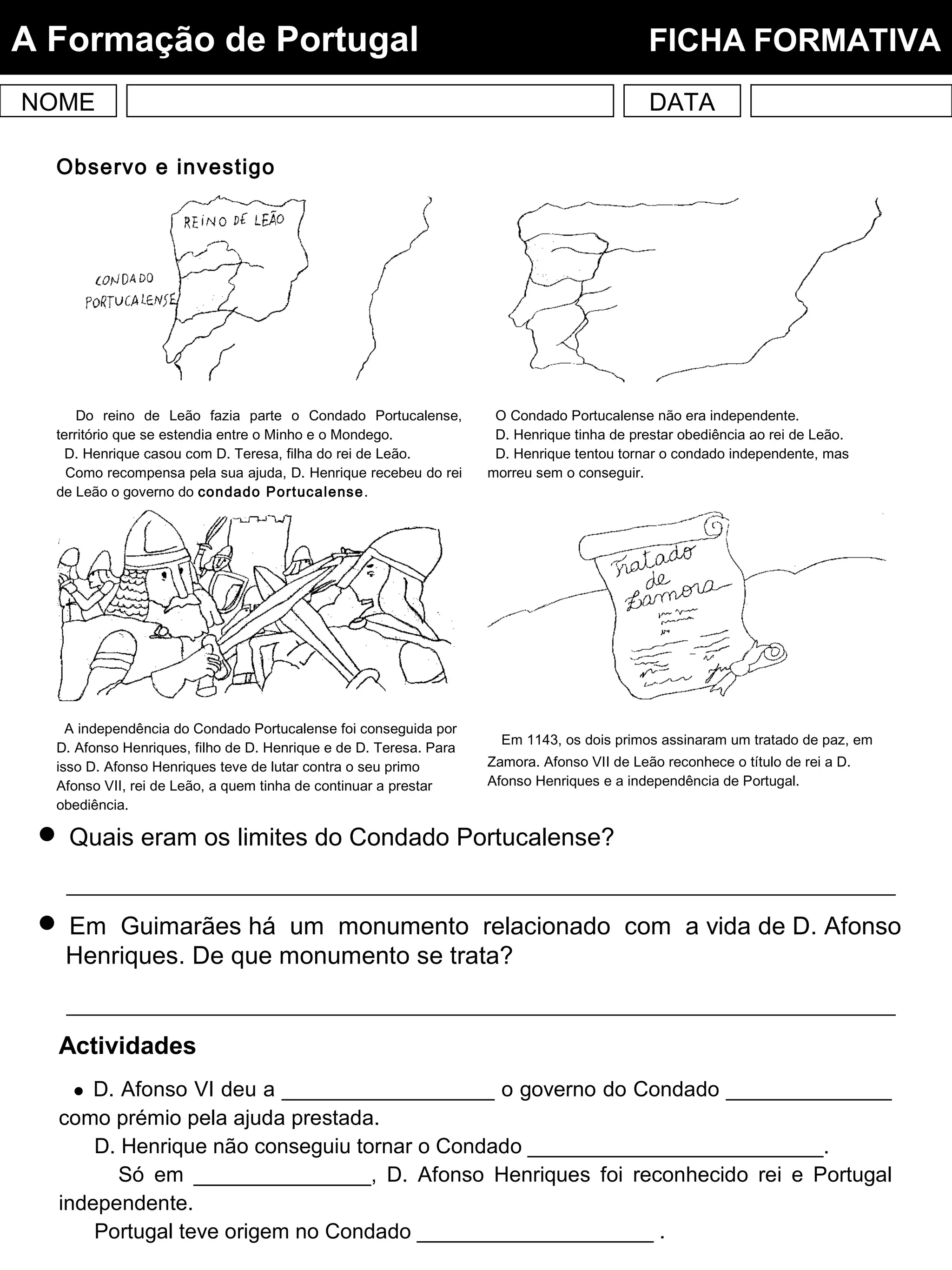 NOME DATA
A Formação de Portugal FICHA FORMATIVA
Observo e investigo
Do reino de Leão fazia parte o Condado Portucalense,
território que se estendia entre o Minho e o Mondego.
D. Henrique casou com D. Teresa, filha do rei de Leão.
Como recompensa pela sua ajuda, D. Henrique recebeu do rei
de Leão o governo do condado Portucalense.
O Condado Portucalense não era independente.
D. Henrique tinha de prestar obediência ao rei de Leão.
D. Henrique tentou tornar o condado independente, mas
morreu sem o conseguir.
A independência do Condado Portucalense foi conseguida por
D. Afonso Henriques, filho de D. Henrique e de D. Teresa. Para
isso D. Afonso Henriques teve de lutar contra o seu primo
Afonso VII, rei de Leão, a quem tinha de continuar a prestar
obediência.
Em 1143, os dois primos assinaram um tratado de paz, em
Zamora. Afonso VII de Leão reconhece o título de rei a D.
Afonso Henriques e a independência de Portugal.
 Quais eram os limites do Condado Portucalense?
 Em Guimarães há um monumento relacionado com a vida de D. Afonso
Henriques. De que monumento se trata?
Actividades
 D. Afonso VI deu a __________________ o governo do Condado ______________
como prémio pela ajuda prestada.
D. Henrique não conseguiu tornar o Condado _________________________.
Só em _______________, D. Afonso Henriques foi reconhecido rei e Portugal
independente.
Portugal teve origem no Condado ____________________ .
 