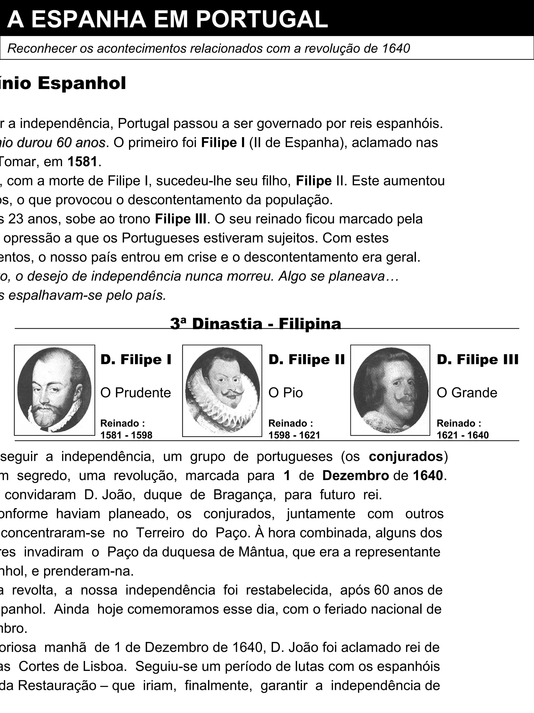 A ESPANHA EM PORTUGAL
Reconhecer os acontecimentos relacionados com a revolução de 1640
ínio Espanhol
r a independência, Portugal passou a ser governado por reis espanhóis.
nio durou 60 anosnio durou 60 anos. O primeiro foi Filipe I (II de Espanha), aclamado nas
Tomar, em 1581.
, com a morte de Filipe I, sucedeu-lhe seu filho, Filipe II. Este aumentou
os, o que provocou o descontentamento da população.
s 23 anos, sobe ao trono Filipe III. O seu reinado ficou marcado pela
opressão a que os Portugueses estiveram sujeitos. Com estes
entos, o nosso país entrou em crise e o descontentamento era geral.
o, o desejo de independência nunca morreu. Algo se planeava…
s espalhavam-se pelo país.
nseguir a independência, um grupo de portugueses (os conjurados)
m segredo, uma revolução, marcada para 1 de Dezembro de 1640.
convidaram D. João, duque de Bragança, para futuro rei.
onforme haviam planeado, os conjurados, juntamente com outros
concentraram-se no Terreiro do Paço. À hora combinada, alguns dos
res invadiram o Paço da duquesa de Mântua, que era a representante
nhol, e prenderam-na.
a revolta, a nossa independência foi restabelecida, após 60 anos de
spanhol. Ainda hoje comemoramos esse dia, com o feriado nacional de
mbro.
oriosa manhã de 1 de Dezembro de 1640, D. João foi aclamado rei de
as Cortes de Lisboa. Seguiu-se um período de lutas com os espanhóis
da Restauração – que iriam, finalmente, garantir a independência de
D. Filipe I
O Prudente
Reinado :
1581 - 1598
D. Filipe II
O Pio
Reinado :
1598 - 1621
D. Filipe III
O Grande
Reinado :
1621 - 1640
3ª Dinastia - Filipina
 