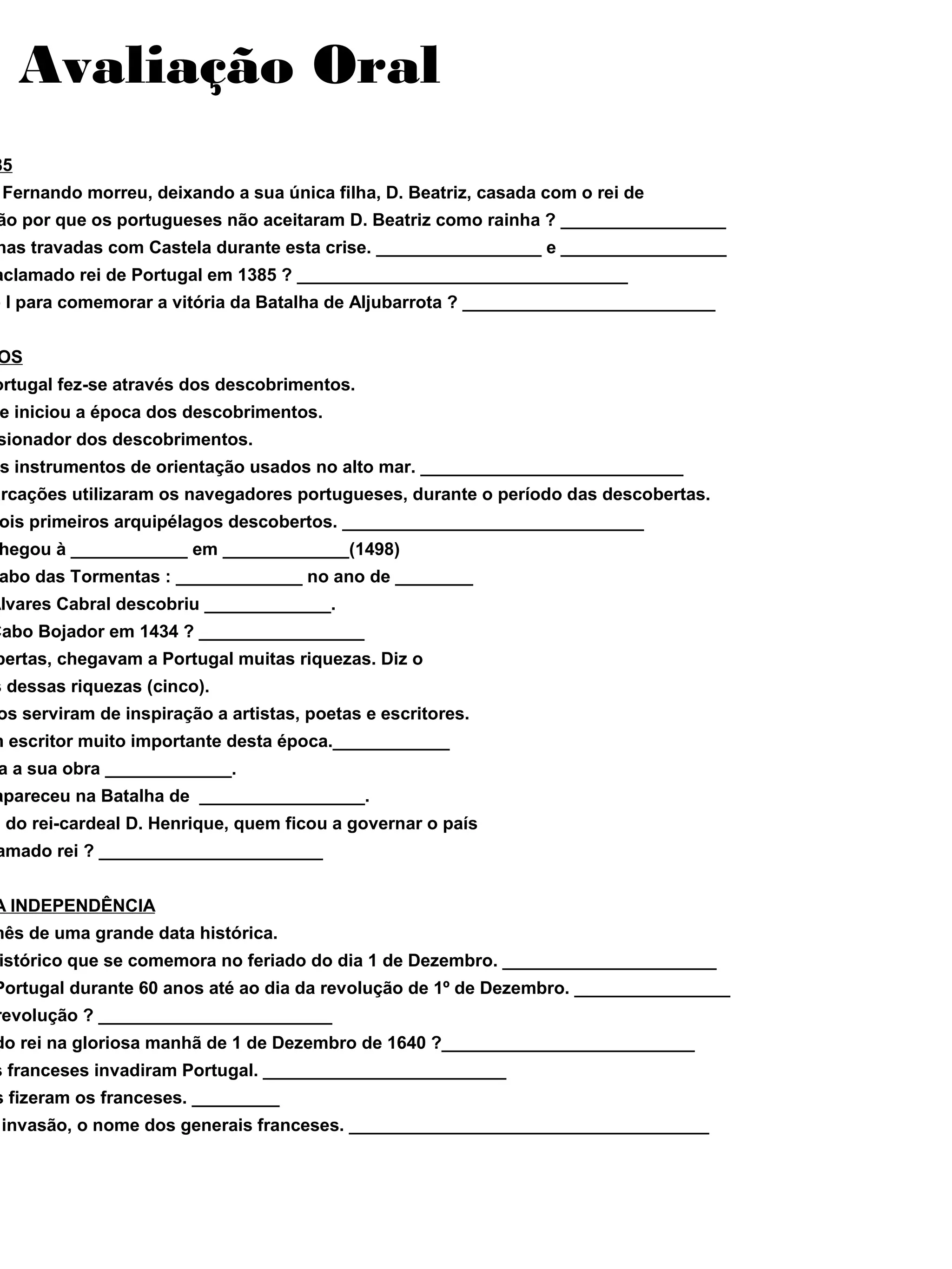 Avaliação Oral
85
Fernando morreu, deixando a sua única filha, D. Beatriz, casada com o rei de
ão por que os portugueses não aceitaram D. Beatriz como rainha ? _________________
has travadas com Castela durante esta crise. _________________ e _________________
aclamado rei de Portugal em 1385 ? __________________________________
o I para comemorar a vitória da Batalha de Aljubarrota ? __________________________
OS
ortugal fez-se através dos descobrimentos.
e iniciou a época dos descobrimentos.
sionador dos descobrimentos.
s instrumentos de orientação usados no alto mar. ___________________________
arcações utilizaram os navegadores portugueses, durante o período das descobertas.
ois primeiros arquipélagos descobertos. _______________________________
hegou à ____________ em _____________(1498)
abo das Tormentas : _____________ no ano de ________
Álvares Cabral descobriu _____________.
Cabo Bojador em 1434 ? _________________
bertas, chegavam a Portugal muitas riquezas. Diz o
s dessas riquezas (cinco).
os serviram de inspiração a artistas, poetas e escritores.
m escritor muito importante desta época.____________
a a sua obra _____________.
apareceu na Batalha de _________________.
e do rei-cardeal D. Henrique, quem ficou a governar o país
amado rei ? _______________________
A INDEPENDÊNCIA
mês de uma grande data histórica.
istórico que se comemora no feriado do dia 1 de Dezembro. ______________________
Portugal durante 60 anos até ao dia da revolução de 1º de Dezembro. ________________
revolução ? ________________________
do rei na gloriosa manhã de 1 de Dezembro de 1640 ?__________________________
s franceses invadiram Portugal. _________________________
s fizeram os franceses. _________
invasão, o nome dos generais franceses. _____________________________________
 