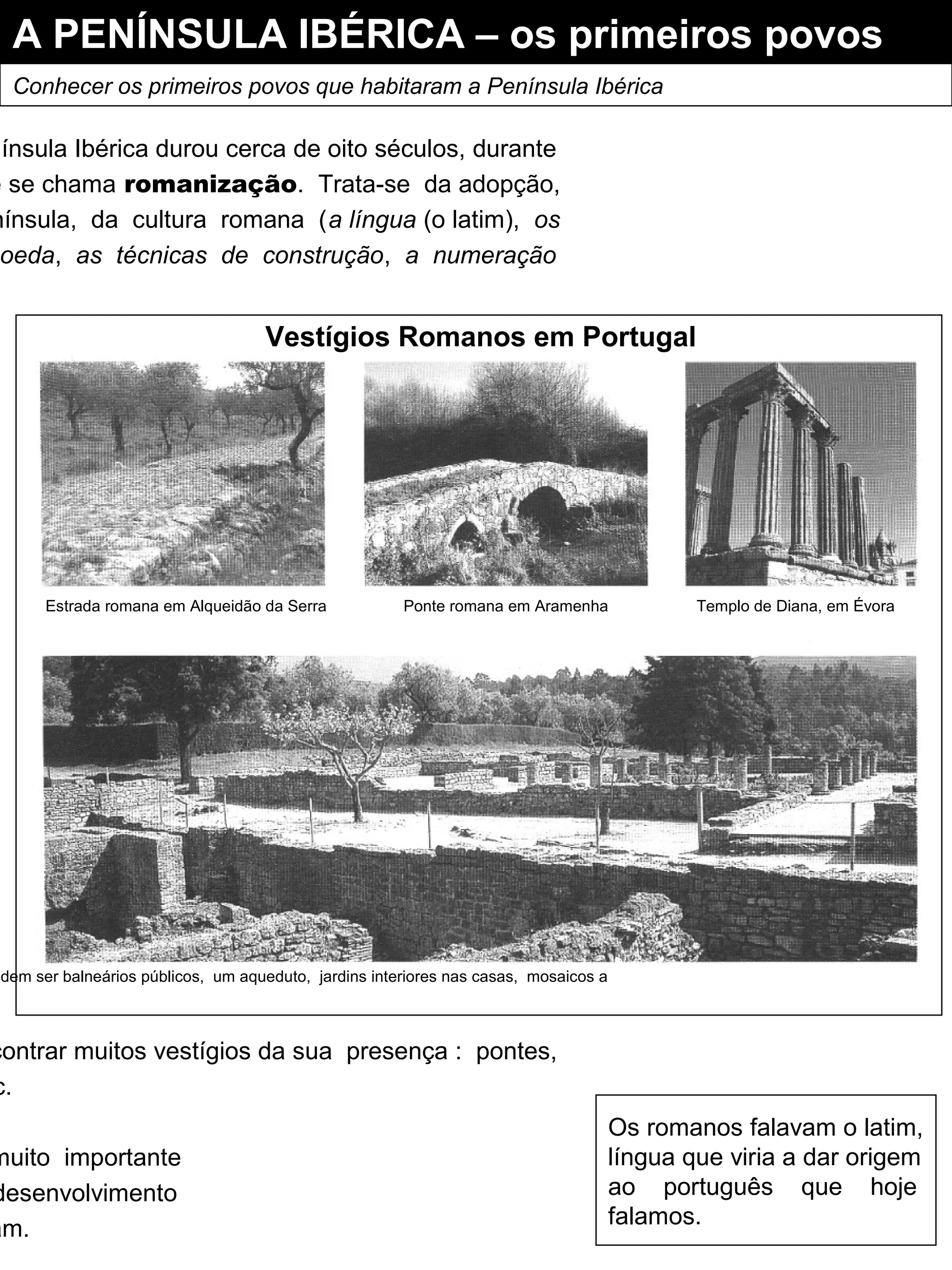 A PENÍNSULA IBÉRICA – os primeiros povos
Conhecer os primeiros povos que habitaram a Península Ibérica
nínsula Ibérica durou cerca de oito séculos, durante
e se chama romanização. Trata-se da adopção,
nínsula, da cultura romana (a língua (o latim), os
oeda, as técnicas de construção, a numeração
contrar muitos vestígios da sua presença : pontes,
c.
muito importante
desenvolvimento
am.
Vestígios Romanos em Portugal
Os romanos falavam o latim,
língua que viria a dar origem
ao português que hoje
falamos.
Estrada romana em Alqueidão da Serra Ponte romana em Aramenha Templo de Diana, em Évora
odem ser balneários públicos, um aqueduto, jardins interiores nas casas, mosaicos a
 
