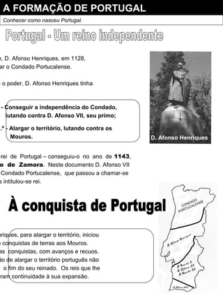 A FORMAÇÃO DE PORTUGAL
Conhecer como nasceu Portugal.
e, D. Afonso Henriques, em 1128,
ar o Condado Portucalense.
u o poder, D. Afonso Henriques tinha
- Conseguir a independência do Condado,
lutando contra D. Afonso VII, seu primo;
2.º - Alargar o território, lutando contra os
Mouros.
rei de Portugal – conseguiu-o no ano de 1143,
o de Zamora. Neste documento D. Afonso VII
Condado Portucalense, que passou a chamar-se
s intitulou-se rei.
D. Afonso Henriques
nriques, para alargar o território, iniciou
e conquistas de terras aos Mouros.
as conquistas, com avanços e recuos.
ão de alargar o território português não
m o fim do seu reinado. Os reis que lhe
eram continuidade à sua expansão.
CONDADO
PORTUCALENSE
D. Afonso Henriques
D. Sancho I
D. Afonso II
D. Sancho II
D. Afonso III
 