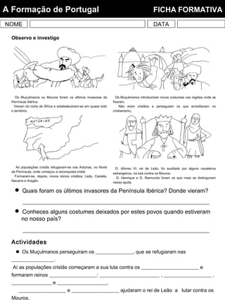 Observo e investigo
Os Muçulmanos ou Mouros foram os últimos invasores da
Península Ibérica.
Vieram do norte de África e estabeleceram-se em quase todo
o território.
Os Muçulmanos introduziram novos costumes nas regiões onde se
fixaram.
Não eram cristãos e perseguiam os que acreditavam no
cristianismo.
As populações cristãs refugiaram-se nas Astúrias, no Norte
da Península, onde começou a reconquista cristã.
Formaram-se, depois, novos reinos cristãos: Leão, Castela,
Navarra e Aragão.
D. Afonso VI, rei de Leão, foi auxiliado por alguns cavaleiros
estrangeiros, na luta contra os Mouros.
D. Henrique e D. Raimundo foram os que mais se distinguiram
nessa ajuda.
 Quais foram os últimos invasores da Península Ibérica? Donde vieram?
 Conheces alguns costumes deixados por estes povos quando estiveram
no nosso país?
Actividades
 Os Muçulmanos perseguiram os _______________, que se refugiaram nas
_________________.
Aí as populações cristãs começaram a sua luta contra os _______________________ e
formaram reinos ___________________: ________________________ , ___________________ ,
________________ e ____________________.
___________________ e ___________________ ajudaram o rei de Leão a lutar contra os
Mouros.
NOME DATA
A Formação de Portugal FICHA FORMATIVA
 