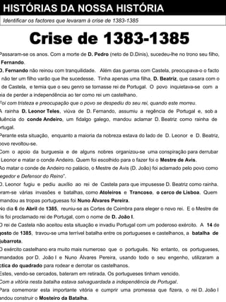 HISTÓRIAS DA NOSSA HISTÓRIA
Identificar os factores que levaram à crise de 1383-1385
Passaram-se os anos. Com a morte de D. Pedro (neto de D.Dinis), sucedeu-lhe no trono seu filho,
Fernando.
D. Fernando não reinou com tranquilidade. Além das guerras com Castela, preocupava-o o facto
e não ter um filho varão que lhe sucedesse. Tinha apenas uma filha, D. Beatriz, que casara com o
i de Castela, e temia que o seu genro se tornasse rei de Portugal. O povo inquietava-se com a
eia de perder a independência ao ter como rei um castelhano.
Foi com tristeza e preocupação que o povo se despediu do seu rei, quando este morreu.
A rainha D. Leonor Teles, viúva de D. Fernando, assumiu a regência de Portugal e, sob a
luência do conde Andeiro, um fidalgo galego, mandou aclamar D. Beatriz como rainha de
ortugal.
Perante esta situação, enquanto a maioria da nobreza estava do lado de D. Leonor e D. Beatriz,
povo revoltou-se.
Com o apoio da burguesia e de alguns nobres organizou-se uma conspiração para derrubar
Leonor e matar o conde Andeiro. Quem foi escolhido para o fazer foi o Mestre de Avis.
Ao matar o conde de Andeiro no palácio, o Mestre de Avis (D. João) foi aclamado pelo povo como
egedor e Defensor do Reino”.
D. Leonor fugiu e pediu auxílio ao rei de Castela para que impusesse D. Beatriz como rainha.
eram-se várias invasões e batalhas, como Atoleiros e Trancoso, o cerco de Lisboa. Quem
mandou as tropas portuguesas foi Nuno Álvares Pereira.
No dia 6 de Abril de 1385, reuniu-se as Cortes de Coimbra para eleger o novo rei. E o Mestre de
vis foi proclamado rei de Portugal, com o nome de D. João I.
O rei de Castela não aceitou esta situação e invadiu Portugal com um poderoso exército. A 14 de
gosto de 1385, travou-se uma terrível batalha entre os portugueses e castelhanos, a batalha de
jubarrota.
O exército castelhano era muito mais numeroso que o português. No entanto, os portugueses,
mandados por D. João I e Nuno Álvares Pereira, usando todo o seu engenho, utilizaram a
ctica do quadrado para rodear e derrotar os castelhanos.
Estes, vendo-se cercados, bateram em retirada. Os portugueses tinham vencido.
Com a vitória nesta batalha estava salvaguardada a independência de Portugal.
Para comemorar esta importante vitória e cumprir uma promessa que fizera, o rei D. João I
andou construir o Mosteiro da Batalha.
 