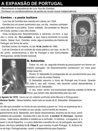 A EXPANSÃO DE PORTUGAL
Reconhecer a importância de Luís Vaz de Camões.
Conhecer os condicionalismos da perda da nossa nossa independência.
Camões – o poeta lusitano
Luís Vaz de Camões terá nascido em Lisboa, em 1524.
Camões era um jovem aventureiro que, um dia, resolveu combater
para defender a sua pátria. Como soldado, ao combater os Mouros
em Ceuta, perdeu o seu olho direito.
Viveu na época dos Descobrimentos e escreveu um livro, a que
deu o nome de Os Lusíadas, e que hoje é conhecido no mundo
inteiro. Nesse livro, Camões conta, alguns episódios da História de
Portugal, em forma de verso.
Camões morreu na miséria, no dia 10 de Junho de 1580.
Luís de Camões é um símbolo da nossa pátria e, por isso, no dia 10
de Junho comemoramos o Dia de Portugal e das Comunidades
Portuguesas, sendo feriado nacional.
D. Sebastião
Todos os reis da segunda dinastia se preocuparam em formar um
império português. Os Descobrimentos constituíram um meio para
atingir esse fim.
Porém, D. Sebastião foi protagonista de um acontecimento que viria
a mudar o rumo da nossa História.
D. Sebastião assumiu o trono de Portugal aos 14 anos. Quando
D. João II, seu avô, morreu, não havendo outros descendentes, o
herdeiro era D. Sebastião.
O seu maior sonho era reconquistar algumas cidades no Norte de
África, que tinham sido abandonadas pelo seu avô.
e Agosto de 1578, travou-se um violento confronto entre Mouros e Portugueses :
Alcácer Quibir. Nessa batalha, nada mais se soube de D. Sebastião. Desapareceu
sto.
ovo não quis acreditar na morte do seu bondoso e jovem rei. Vivia na esperança de o
, como diz a lenda, montado no seu cavalo, numa manhã de nevoeiro.
aparecimento de D. Sebastião, sem deixar descendentes, levantou-se de novo, como
problema da sucessão. Sucedeu-lhe o seu tio-avô o cardeal D. Henrique. Quando
morreu, nada deixou decidido e instalou-se a confusão. A nobreza, a burguesia e o
iavam o rei de Espanha, e o povo defendia a escolha de um rei português, que seria
Quem não ficou satisfeito foi D. Filipe II, que mandou invadir Portugal. D. António foi
eve de fugir. Portugal perdeu, assim, a independência para Espanha.
 
