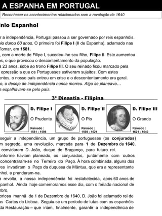 A ESPANHA EM PORTUGAL
Reconhecer os acontecimentos relacionados com a revolução de 1640
ínio Espanhol
r a independência, Portugal passou a ser governado por reis espanhóis.
nio durou 60 anosnio durou 60 anos. O primeiro foi Filipe I (II de Espanha), aclamado nas
Tomar, em 1581.
, com a morte de Filipe I, sucedeu-lhe seu filho, Filipe II. Este aumentou
os, o que provocou o descontentamento da população.
s 23 anos, sobe ao trono Filipe III. O seu reinado ficou marcado pela
opressão a que os Portugueses estiveram sujeitos. Com estes
entos, o nosso país entrou em crise e o descontentamento era geral.
o, o desejo de independência nunca morreu. Algo se planeava…
s espalhavam-se pelo país.
nseguir a independência, um grupo de portugueses (os conjurados)
m segredo, uma revolução, marcada para 1 de Dezembro de 1640.
convidaram D. João, duque de Bragança, para futuro rei.
onforme haviam planeado, os conjurados, juntamente com outros
concentraram-se no Terreiro do Paço. À hora combinada, alguns dos
res invadiram o Paço da duquesa de Mântua, que era a representante
nhol, e prenderam-na.
a revolta, a nossa independência foi restabelecida, após 60 anos de
spanhol. Ainda hoje comemoramos esse dia, com o feriado nacional de
mbro.
oriosa manhã de 1 de Dezembro de 1640, D. João foi aclamado rei de
as Cortes de Lisboa. Seguiu-se um período de lutas com os espanhóis
da Restauração – que iriam, finalmente, garantir a independência de
D. Filipe I
O Prudente
Reinado :
1581 - 1598
D. Filipe II
O Pio
Reinado :
1598 - 1621
D. Filipe III
O Grande
Reinado :
1621 - 1640
3ª Dinastia - Filipina
 