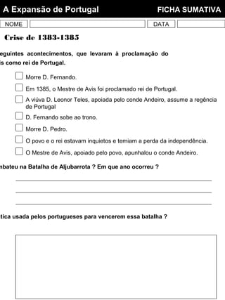 NOME DATA
A Expansão de Portugal FICHA SUMATIVA
eguintes acontecimentos, que levaram à proclamação do
is como rei de Portugal.
ctica usada pelos portugueses para vencerem essa batalha ?
mbateu na Batalha de Aljubarrota ? Em que ano ocorreu ?
Crise de 1383-1385
Morre D. Fernando.
Em 1385, o Mestre de Avis foi proclamado rei de Portugal.
A viúva D. Leonor Teles, apoiada pelo conde Andeiro, assume a regência
de Portugal
D. Fernando sobe ao trono.
Morre D. Pedro.
O povo e o rei estavam inquietos e temiam a perda da independência.
O Mestre de Avis, apoiado pelo povo, apunhalou o conde Andeiro.
 