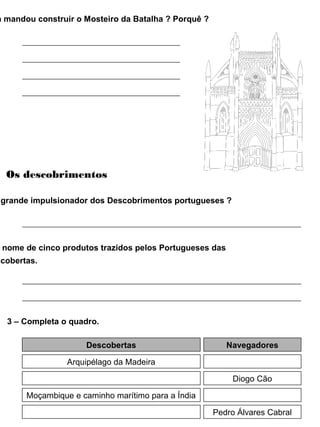 m mandou construir o Mosteiro da Batalha ? Porquê ?
Os descobrimentos
grande impulsionador dos Descobrimentos portugueses ?
nome de cinco produtos trazidos pelos Portugueses das
scobertas.
3 – Completa o quadro.
Descobertas Navegadores
Arquipélago da Madeira
Diogo Cão
Moçambique e caminho marítimo para a Índia
Pedro Álvares Cabral
 
