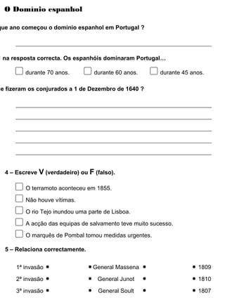 O Domínio espanhol
que ano começou o domínio espanhol em Portugal ?
 na resposta correcta. Os espanhóis dominaram Portugal…
durante 70 anos. durante 60 anos. durante 45 anos.
ue fizeram os conjurados a 1 de Dezembro de 1640 ?
O terramoto aconteceu em 1855.
Não houve vítimas.
O rio Tejo inundou uma parte de Lisboa.
A acção das equipas de salvamento teve muito sucesso.
4 – Escreve V (verdadeiro) ou F (falso).
O marquês de Pombal tomou medidas urgentes.
1ª invasão
5 – Relaciona correctamente.
2ª invasão
3ª invasão
General Massena
General Junot
General Soult
1809
1810
1807
 
