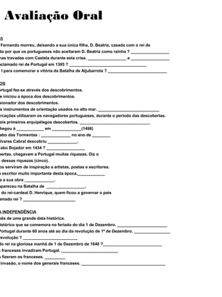 Avaliação Oral
85
Fernando morreu, deixando a sua única filha, D. Beatriz, casada com o rei de
ão por que os portugueses não aceitaram D. Beatriz como rainha ? _________________
has travadas com Castela durante esta crise. _________________ e _________________
aclamado rei de Portugal em 1385 ? __________________________________
o I para comemorar a vitória da Batalha de Aljubarrota ? __________________________
OS
ortugal fez-se através dos descobrimentos.
e iniciou a época dos descobrimentos.
sionador dos descobrimentos.
s instrumentos de orientação usados no alto mar. ___________________________
arcações utilizaram os navegadores portugueses, durante o período das descobertas.
ois primeiros arquipélagos descobertos. _______________________________
hegou à ____________ em _____________(1498)
abo das Tormentas : _____________ no ano de ________
Álvares Cabral descobriu _____________.
Cabo Bojador em 1434 ? _________________
bertas, chegavam a Portugal muitas riquezas. Diz o
s dessas riquezas (cinco).
os serviram de inspiração a artistas, poetas e escritores.
m escritor muito importante desta época.____________
a a sua obra _____________.
apareceu na Batalha de _________________.
e do rei-cardeal D. Henrique, quem ficou a governar o país
amado rei ? _______________________
A INDEPENDÊNCIA
mês de uma grande data histórica.
istórico que se comemora no feriado do dia 1 de Dezembro. ______________________
Portugal durante 60 anos até ao dia da revolução de 1º de Dezembro. ________________
revolução ? ________________________
do rei na gloriosa manhã de 1 de Dezembro de 1640 ?__________________________
s franceses invadiram Portugal. _________________________
s fizeram os franceses. _________
invasão, o nome dos generais franceses. _____________________________________
 