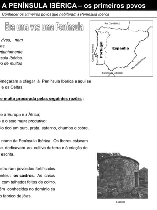 A PENÍNSULA IBÉRICA – os primeiros povos
Conhecer os primeiros povos que habitaram a Península Ibérica
vives, nem
ces.
njuntamente
nsula Ibérica.
go de muitos
omeçaram a chegar à Península Ibérica e aqui se
s e os Celtas.
re muito procurada pelas seguintes razões :
Espanha
Portugal
Estreito de Gibraltar
M
ar M
editerrâneo
Mar Cantábrico
OceanoAtlântico
re a Europa e a África;
s e o solo muito produtivo;
olo rico em ouro, prata, estanho, chumbo e cobre.
o nome da Península Ibérica. Os Iberos estavam
se dedicavam ao cultivo da terra e à criação de
a escrita.
nstruíram povoados fortificados
ontes : os castros. As casas
, com telhados feitos de colmo.
ém conhecidos no domínio da
o fabrico de jóias.
Castro
 
