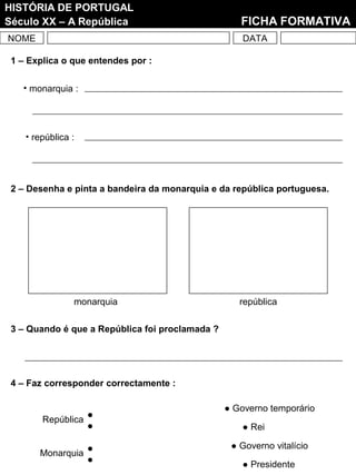 NOME DATA
HISTÓRIA DE PORTUGAL
Século XX – A República FICHA FORMATIVA
2 – Desenha e pinta a bandeira da monarquia e da república portuguesa.
monarquia república
3 – Quando é que a República foi proclamada ?
1 – Explica o que entendes por :
• monarquia :
• república :
4 – Faz corresponder correctamente :
Monarquia
República
● Governo temporário
● Rei
● Governo vitalício
● Presidente
 