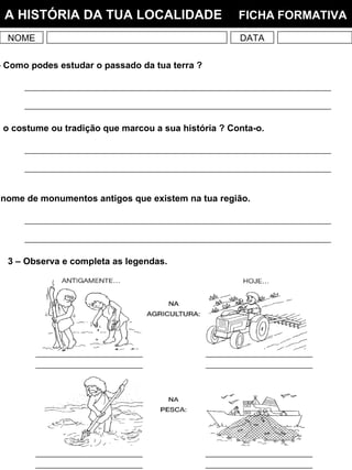 NOME DATA
A HISTÓRIA DA TUA LOCALIDADE FICHA FORMATIVA
– Como podes estudar o passado da tua terra ?
nome de monumentos antigos que existem na tua região.
3 – Observa e completa as legendas.
i o costume ou tradição que marcou a sua história ? Conta-o.
 